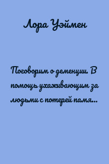 Поговорим о деменции. В помощь ухаживающим за людьми с потерей памяти, болезнью Альцгеймера и другими видами деменции