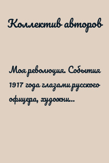 Моя революция. События 1917 года глазами русского офицера, художника, студентки, писателя, историка, сельской учительницы, служащего пароходства, революционера